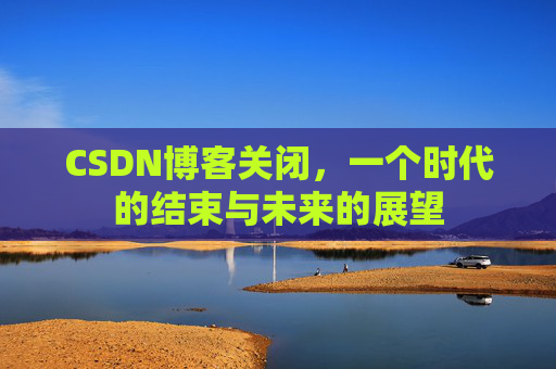 CSDN博客关闭，一个时代的结束与未来的展望